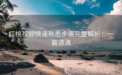 红桃视频快速熟悉步骤完整解析：一篇讲清