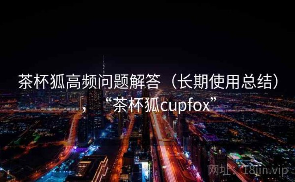 茶杯狐高频问题解答（长期使用总结），“茶杯狐cupfox”