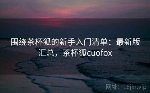 围绕茶杯狐的新手入门清单：最新版汇总，茶杯狐cuofox