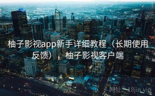 柚子影视app新手详细教程（长期使用反馈），柚子影视客户端