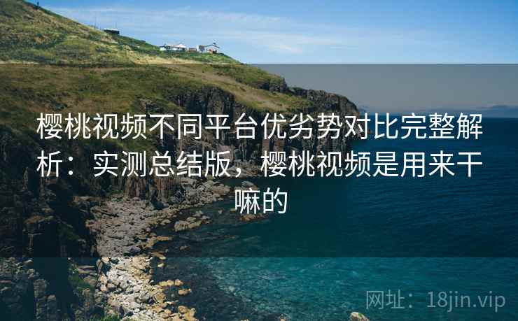 樱桃视频不同平台优劣势对比完整解析：实测总结版，樱桃视频是用来干嘛的