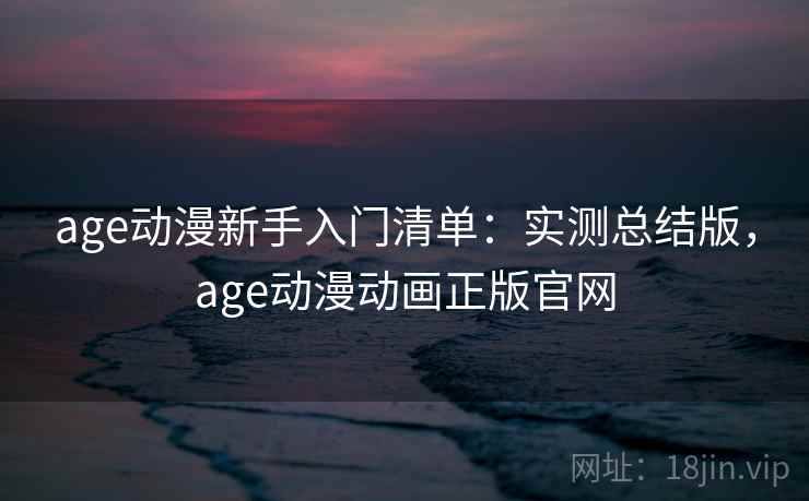 age动漫新手入门清单：实测总结版，age动漫动画正版官网