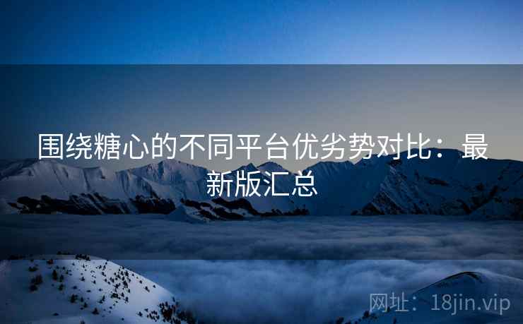 围绕糖心的不同平台优劣势对比：最新版汇总