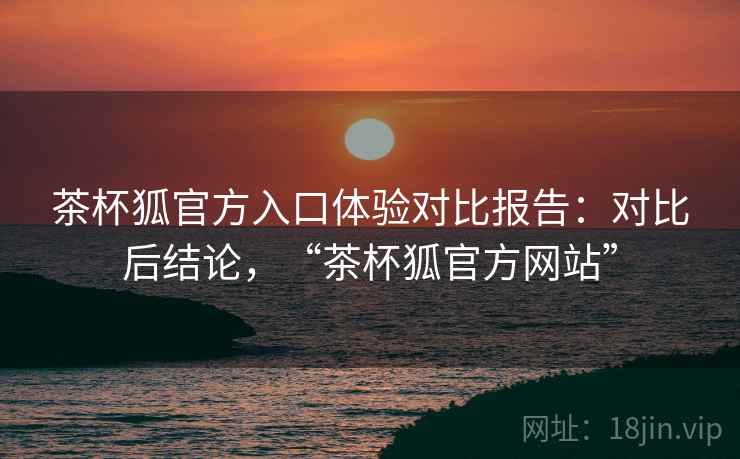 茶杯狐官方入口体验对比报告：对比后结论，“茶杯狐官方网站”