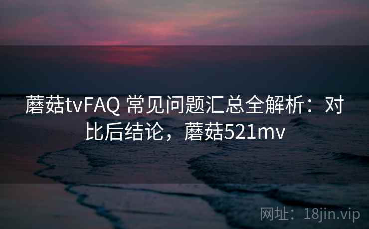 蘑菇tvFAQ 常见问题汇总全解析：对比后结论，蘑菇521mv
