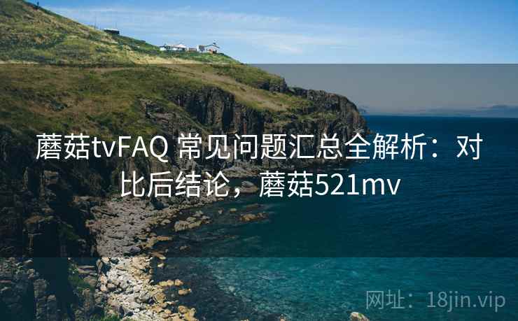 蘑菇tvFAQ 常见问题汇总全解析：对比后结论，蘑菇521mv