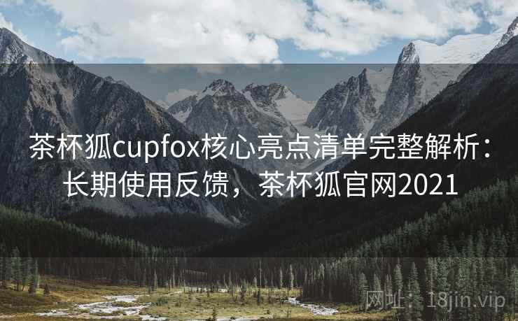 茶杯狐cupfox核心亮点清单完整解析：长期使用反馈，茶杯狐官网2021