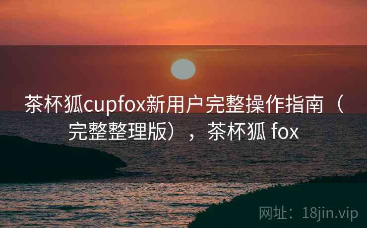 茶杯狐cupfox新用户完整操作指南（完整整理版），茶杯狐 fox