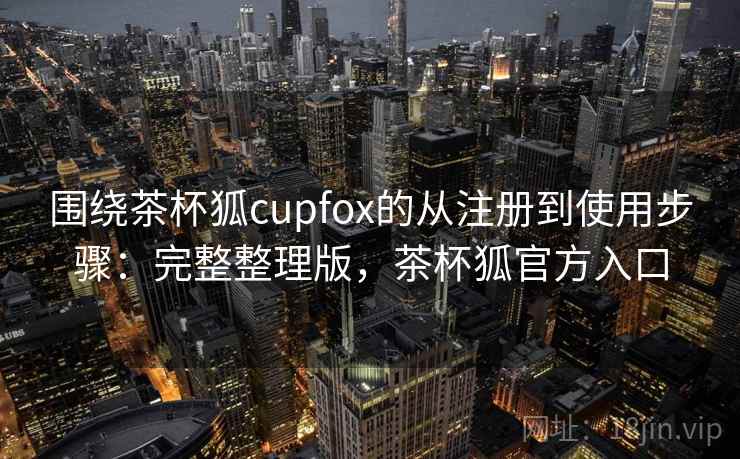 围绕茶杯狐cupfox的从注册到使用步骤：完整整理版，茶杯狐官方入口