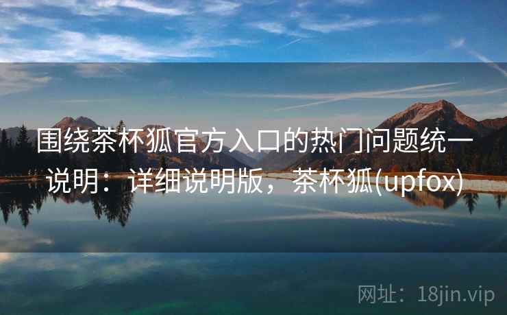 围绕茶杯狐官方入口的热门问题统一说明：详细说明版，茶杯狐(upfox)