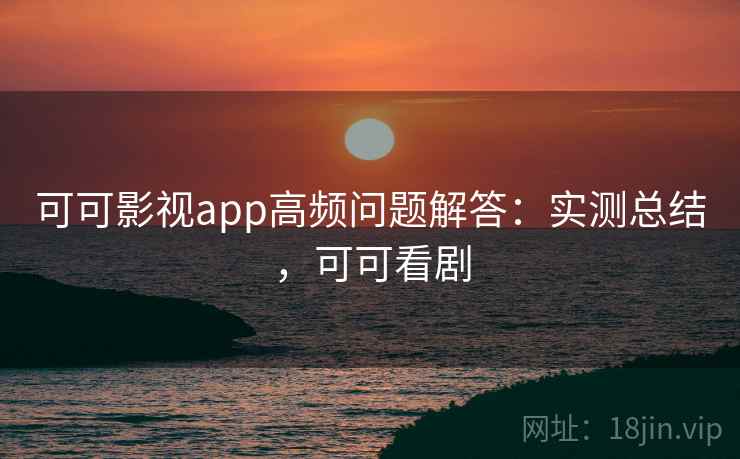 可可影视app高频问题解答：实测总结，可可看剧
