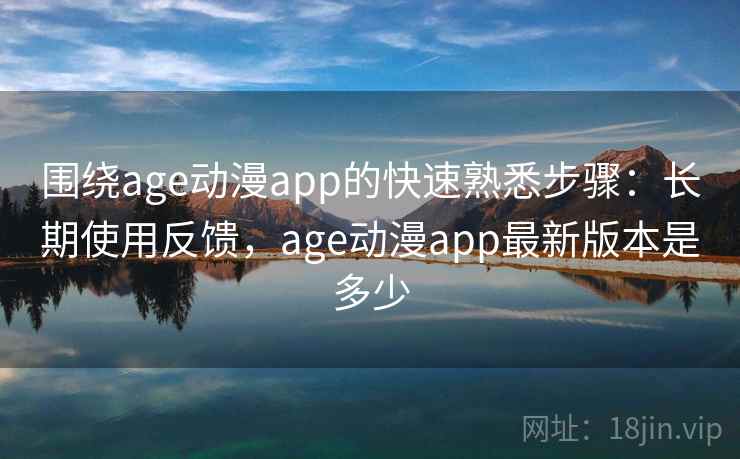围绕age动漫app的快速熟悉步骤：长期使用反馈，age动漫app最新版本是多少