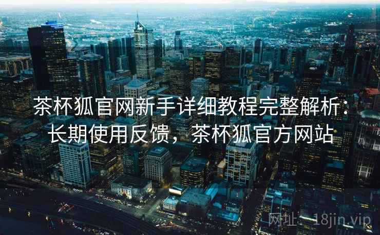 茶杯狐官网新手详细教程完整解析：长期使用反馈，茶杯狐官方网站