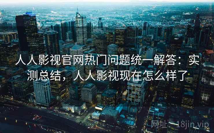 人人影视官网热门问题统一解答：实测总结，人人影视现在怎么样了