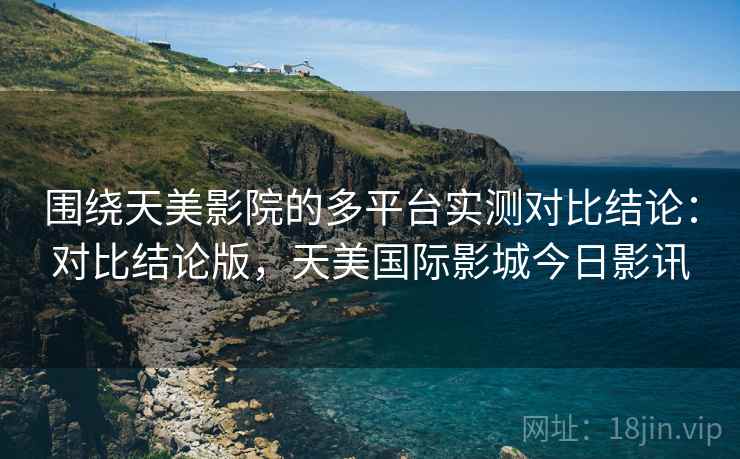 围绕天美影院的多平台实测对比结论：对比结论版，天美国际影城今日影讯