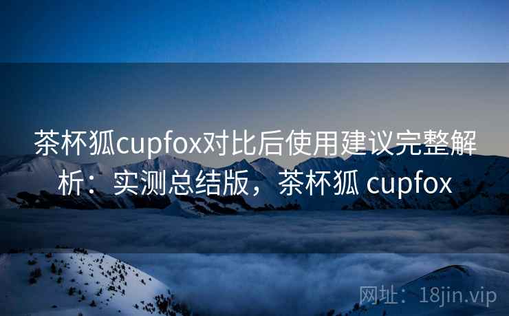 茶杯狐cupfox对比后使用建议完整解析：实测总结版，茶杯狐 cupfox