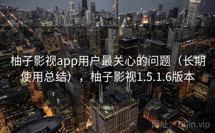 柚子影视app用户最关心的问题（长期使用总结），柚子影视1.5.1.6版本