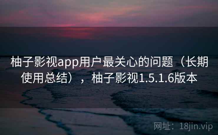 柚子影视app用户最关心的问题（长期使用总结），柚子影视1.5.1.6版本