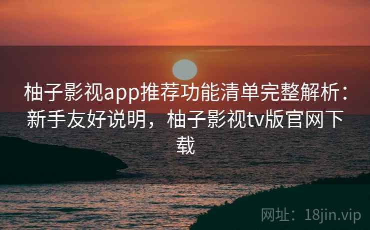 柚子影视app推荐功能清单完整解析：新手友好说明，柚子影视tv版官网下载