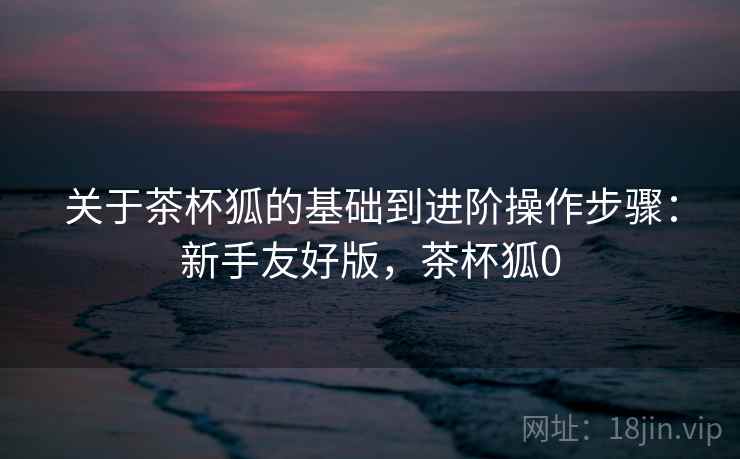 关于茶杯狐的基础到进阶操作步骤：新手友好版，茶杯狐0