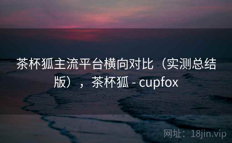 茶杯狐主流平台横向对比(实测总结版),茶杯狐 - cupfox 茶杯狐主流平台横向对比(实测总结版),茶杯狐 - cupfox