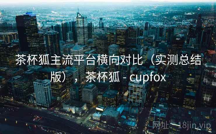 茶杯狐主流平台横向对比(实测总结版),茶杯狐 - cupfox 茶杯狐主流平台横向对比(实测总结版),茶杯狐 - cupfox