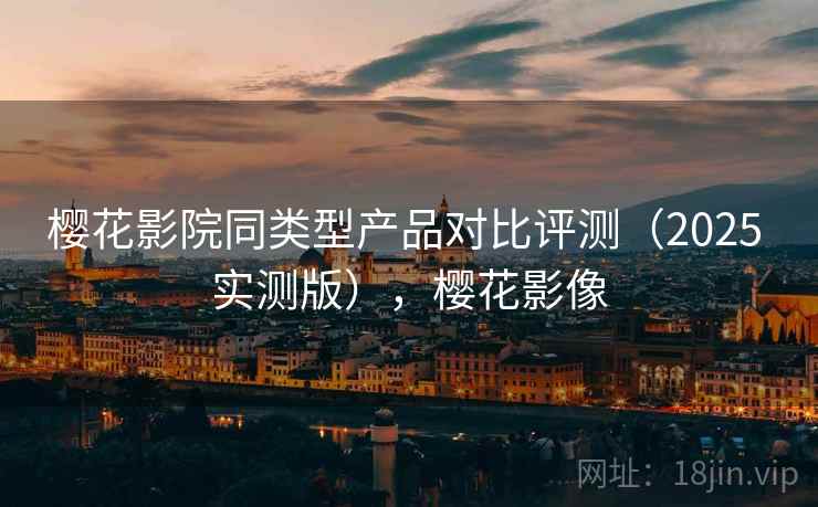 樱花影院同类型产品对比评测（2025 实测版），樱花影像