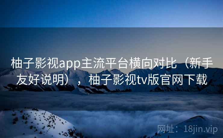 柚子影视app主流平台横向对比（新手友好说明），柚子影视tv版官网下载