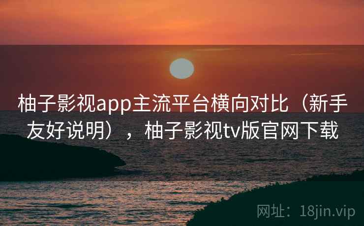 柚子影视app主流平台横向对比（新手友好说明），柚子影视tv版官网下载
