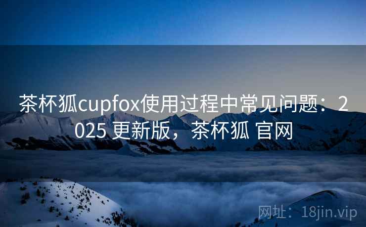 茶杯狐cupfox使用过程中常见问题:2025 更新版,茶杯狐 官网 茶杯狐cupfox使用过程中常见问题:2025 更新版,茶杯狐 官网