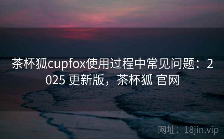 茶杯狐cupfox使用过程中常见问题:2025 更新版,茶杯狐 官网 茶杯狐cupfox使用过程中常见问题:2025 更新版,茶杯狐 官网