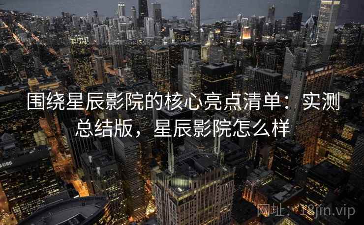 围绕星辰影院的核心亮点清单:实测总结版,星辰影院怎么样 围绕星辰影院的核心亮点清单:实测总结版,星辰影院怎么样