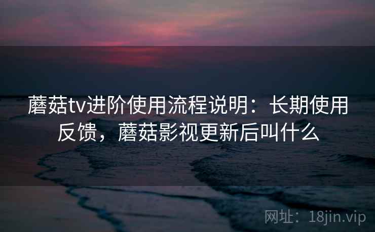 蘑菇tv进阶使用流程说明:长期使用反馈,蘑菇影视更新后叫什么 蘑菇tv进阶使用流程说明:长期使用反馈,蘑菇影视更新后叫什么