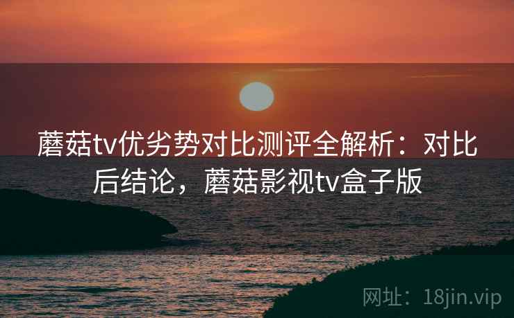 蘑菇tv优劣势对比测评全解析:对比后结论,蘑菇影视tv盒子版 蘑菇tv优劣势对比测评全解析:对比后结论,蘑菇影视tv盒子版
