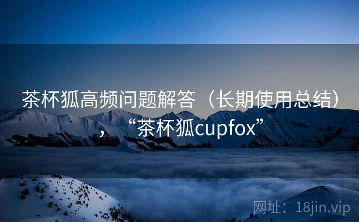 茶杯狐高频问题解答（长期使用总结），“茶杯狐cupfox”