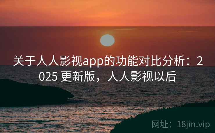 关于人人影视app的功能对比分析：2025 更新版，人人影视以后