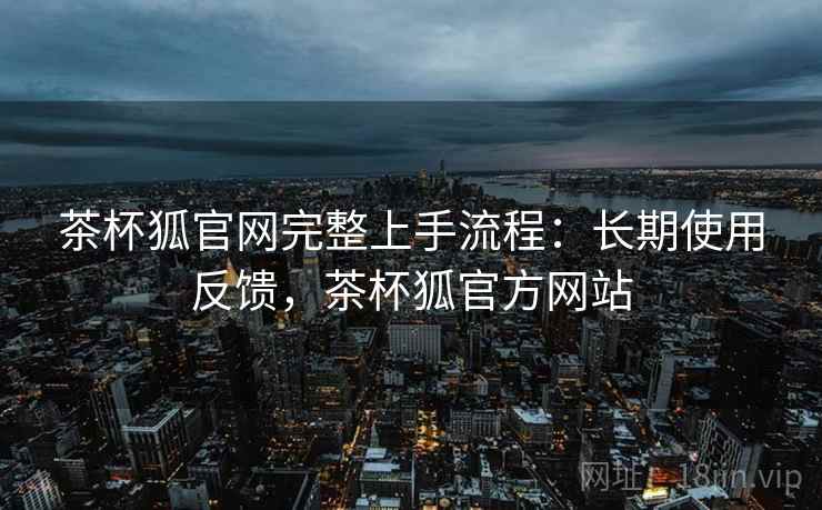 茶杯狐官网完整上手流程:长期使用反馈,茶杯狐官方网站 茶杯狐官网完整上手流程:长期使用反馈,茶杯狐官方网站