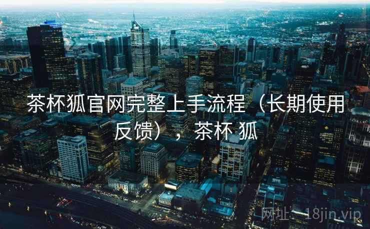 茶杯狐官网完整上手流程(长期使用反馈),茶杯 狐 茶杯狐官网完整上手流程(长期使用反馈),茶杯 狐