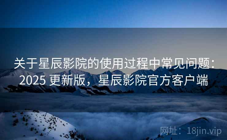 关于星辰影院的使用过程中常见问题:2025 更新版,星辰影院官方客户端 关于星辰影院的使用过程中常见问题:2025 更新版,星辰影院官方客户端