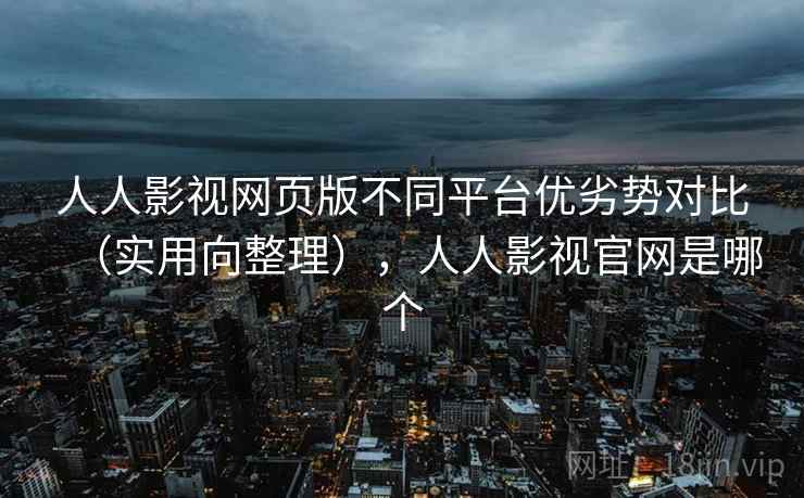 人人影视网页版不同平台优劣势对比（实用向整理），人人影视官网是哪个