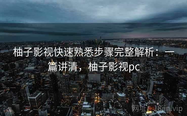 柚子影视快速熟悉步骤完整解析：一篇讲清，柚子影视pc