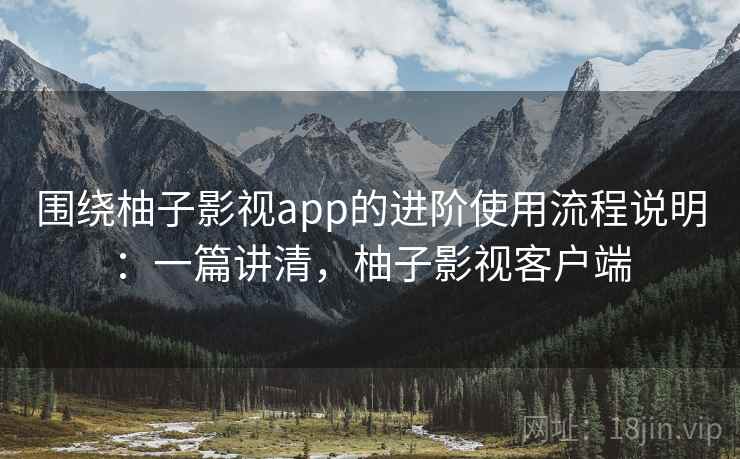 围绕柚子影视app的进阶使用流程说明:一篇讲清,柚子影视客户端 围绕柚子影视app的进阶使用流程说明:一篇讲清,柚子影视客户端