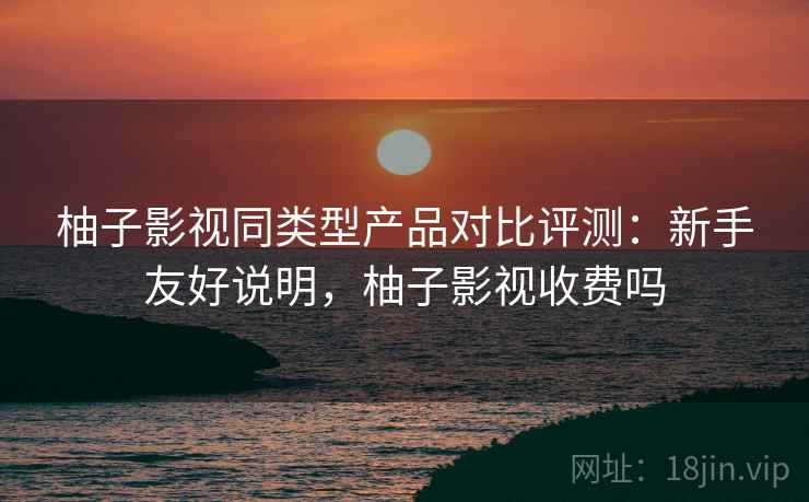 柚子影视同类型产品对比评测:新手友好说明,柚子影视收费吗 柚子影视同类型产品对比评测:新手友好说明,柚子影视收费吗