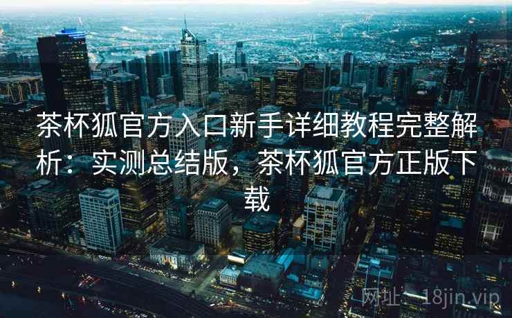 茶杯狐官方入口新手详细教程完整解析:实测总结版,茶杯狐官方正版下载 茶杯狐官方入口新手详细教程完整解析:实测总结版,茶杯狐官方正版下载