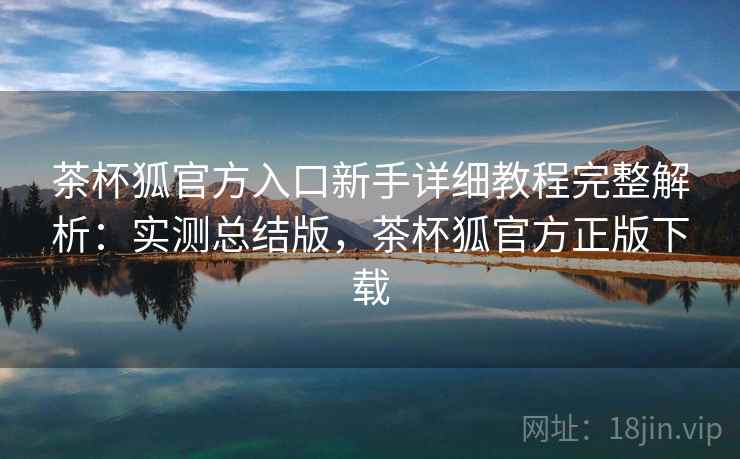 茶杯狐官方入口新手详细教程完整解析:实测总结版,茶杯狐官方正版下载 茶杯狐官方入口新手详细教程完整解析:实测总结版,茶杯狐官方正版下载