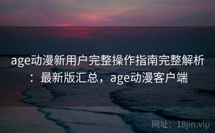 age动漫新用户完整操作指南完整解析:最新版汇总,age动漫客户端 age动漫新用户完整操作指南完整解析:最新版汇总,age动漫客户端