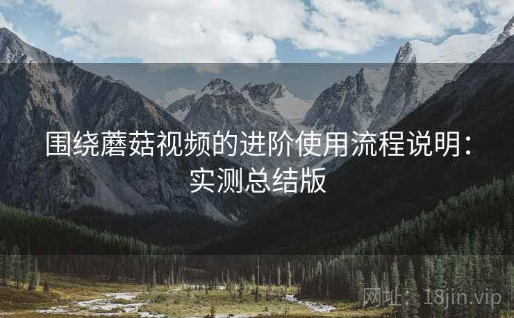 围绕蘑菇视频的进阶使用流程说明:实测总结版 围绕蘑菇视频的进阶使用流程说明:实测总结版