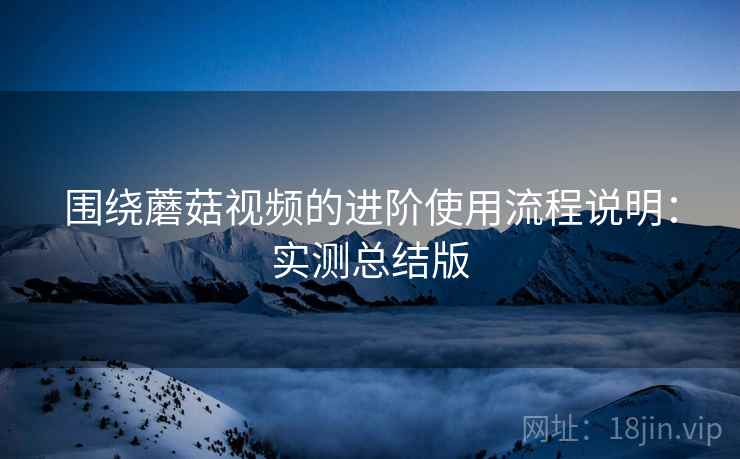 围绕蘑菇视频的进阶使用流程说明:实测总结版 围绕蘑菇视频的进阶使用流程说明:实测总结版