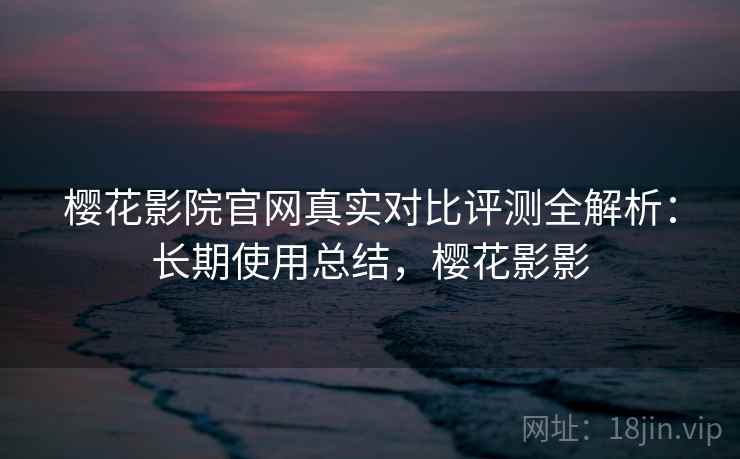 樱花影院官网真实对比评测全解析:长期使用总结,樱花影影 樱花影院官网真实对比评测全解析:长期使用总结,樱花影影