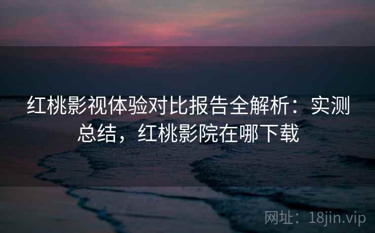 红桃影视体验对比报告全解析:实测总结,红桃影院在哪下载 红桃影视体验对比报告全解析:实测总结,红桃影院在哪下载